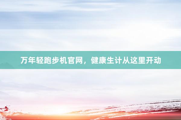 万年轻跑步机官网，健康生计从这里开动