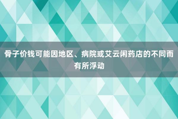 骨子价钱可能因地区、病院或艾云闲药店的不同而有所浮动