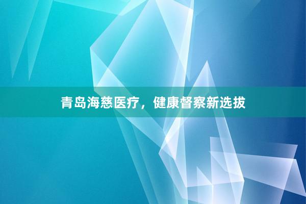 青岛海慈医疗，健康督察新选拔