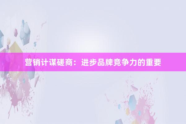 营销计谋磋商：进步品牌竞争力的重要